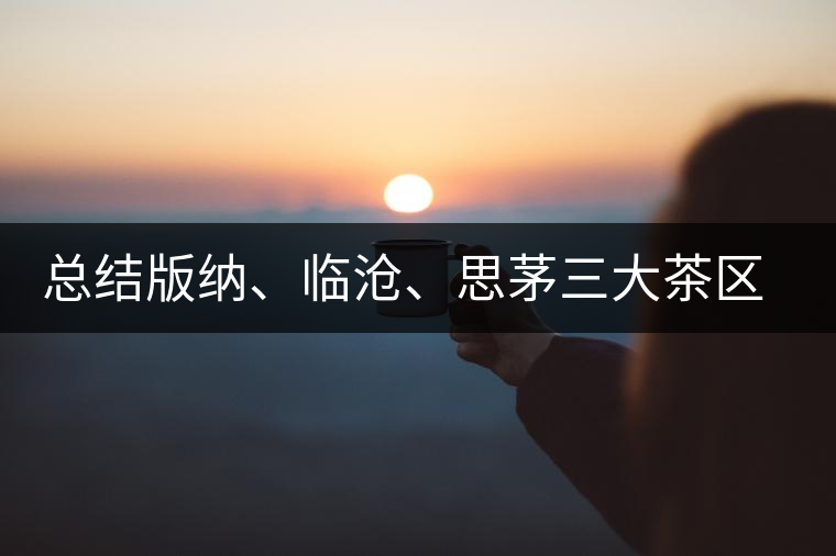 總結(jié)版納、臨滄、思茅三大茶區(qū)茶葉特點(diǎn)