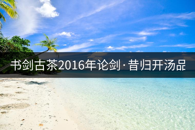 書劍古茶2016年論劍·昔歸開湯品鑒！