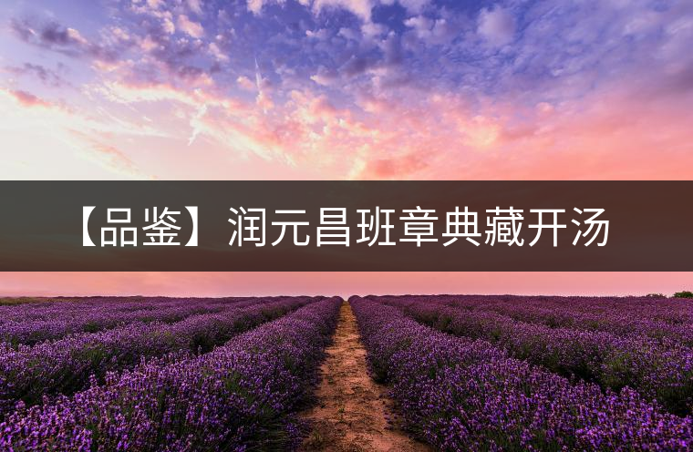 【品鑒】潤(rùn)元昌班章典藏開(kāi)湯 【品鑒】潤(rùn)元昌班章典藏開(kāi)湯