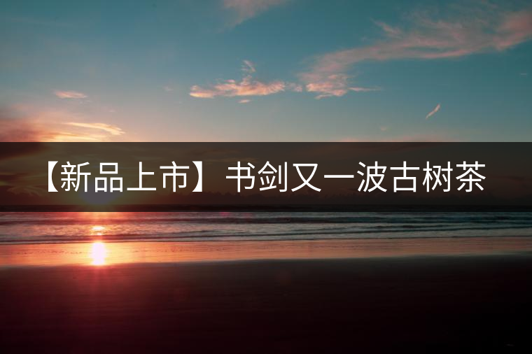 【新品上市】書劍又一波古樹茶——逍遙丹震撼來襲！