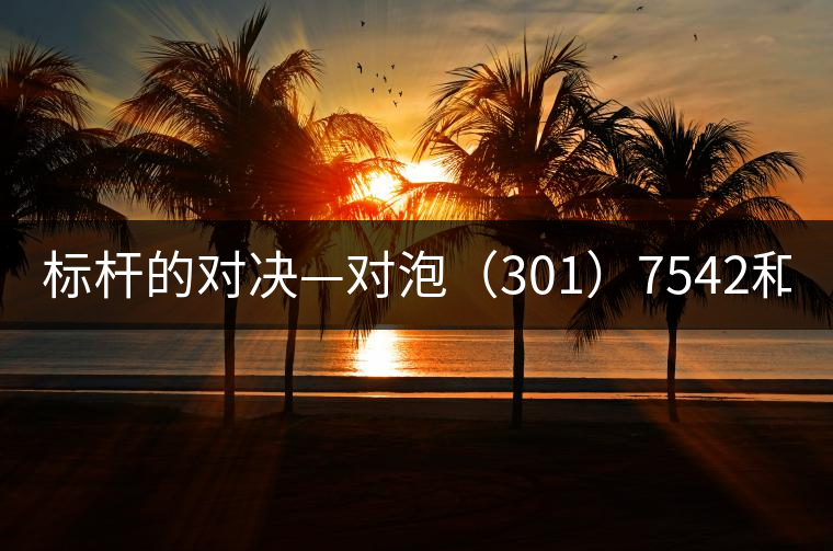 標(biāo)桿的對(duì)決—對(duì)泡(301)7542和(1601)7542 標(biāo)桿的對(duì)決—對(duì)泡(301)7542和(1601)7542