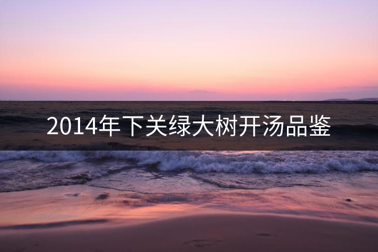 2014年下關(guān)綠大樹(shù)開(kāi)湯品鑒 2014年下關(guān)綠大樹(shù)開(kāi)湯品鑒