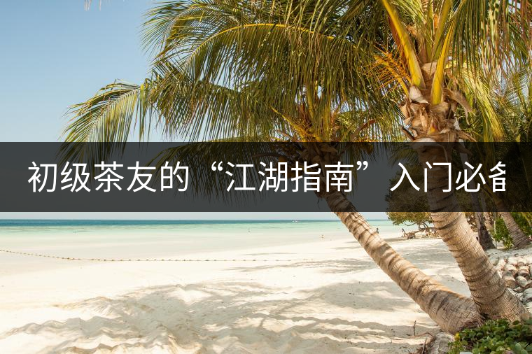 初級茶友的“江湖指南”入門必備白皮書！