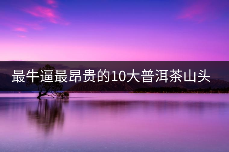 最牛逼最昂貴的10大普洱茶山頭，你造嗎？