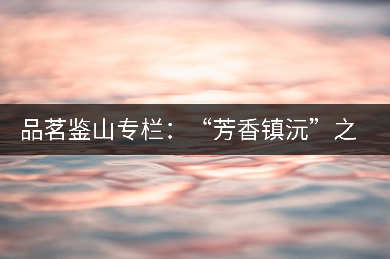 品茗鑒山專(zhuān)欄:“芳香鎮(zhèn)沅”之五一茶 品茗鑒山專(zhuān)欄:“芳香鎮(zhèn)沅”之五一茶