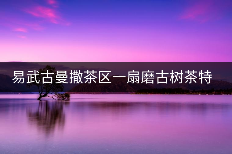 易武古曼撒茶區(qū)一扇磨古樹茶特點(diǎn)介紹 易武古曼撒茶區(qū)一扇磨古樹茶特點(diǎn)介紹