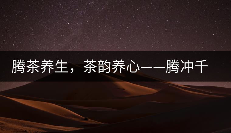 騰茶養(yǎng)生，茶韻養(yǎng)心——騰沖千年茶山茶馬古道