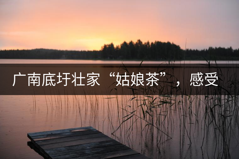 廣南底圩壯家“姑娘茶”，感受壯家的韻味