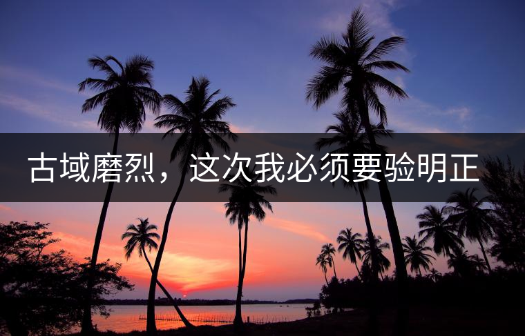 古域磨烈，這次我必須要驗明正身