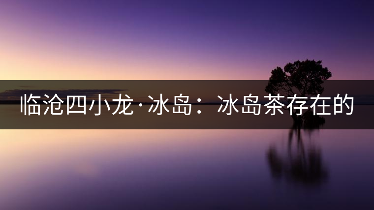 臨滄四小龍·冰島：冰島茶存在的危機(jī)！