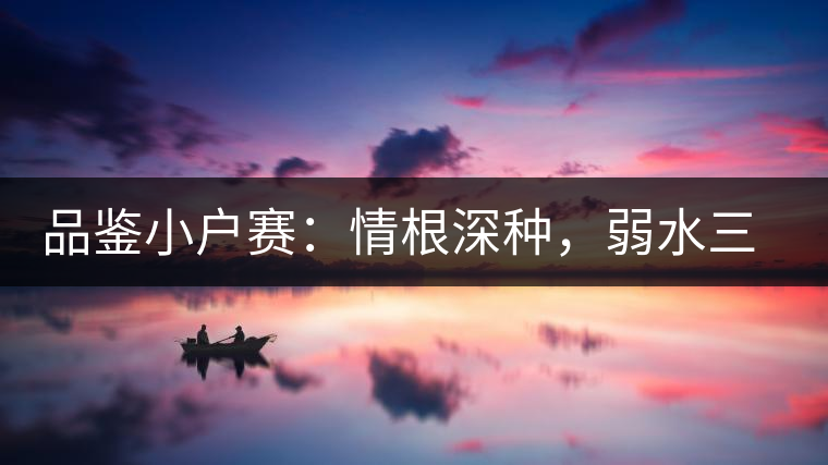 品鑒小戶賽：情根深種，弱水三千我只取一瓢香濃