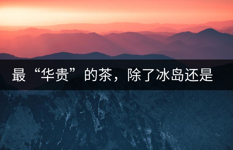 最“華貴”的茶，除了冰島還是冰島