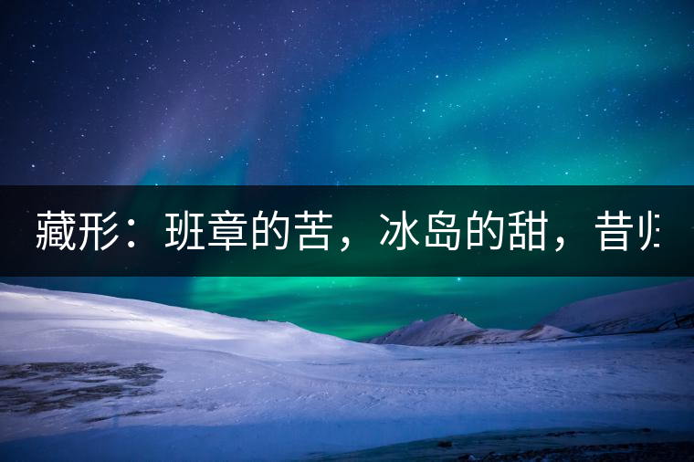 藏形：班章的苦，冰島的甜，昔歸的香！