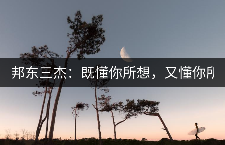 邦東三杰：既懂你所想，又懂你所需！