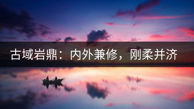 古域巖鼎：內(nèi)外兼修，剛?cè)岵?jì)，像娜罕一樣活著！