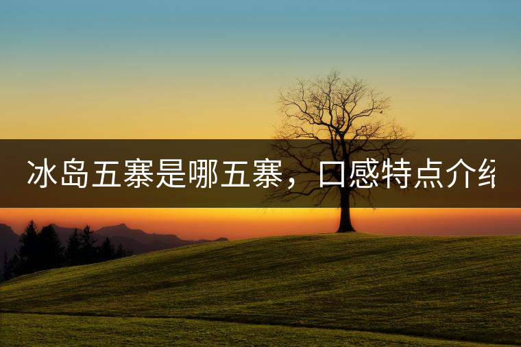 冰島五寨是哪五寨，口感特點(diǎn)介紹？