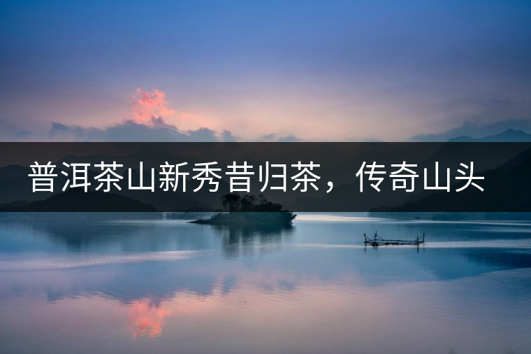 普洱茶山新秀昔歸茶，傳奇山頭是怎樣煉成的？