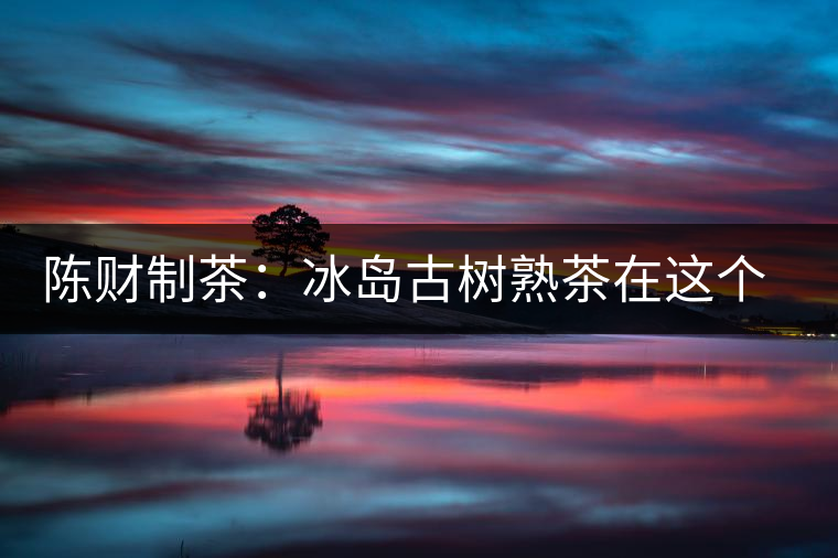 陳財(cái)制茶：冰島古樹熟茶在這個(gè)世界真的存在嗎？