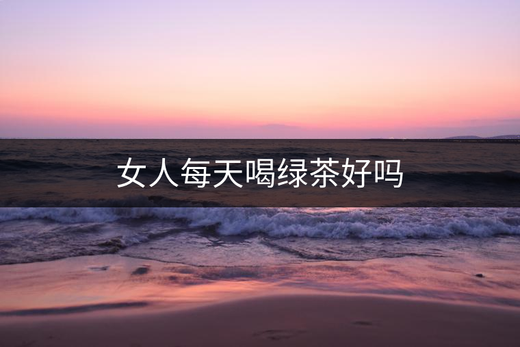 女人每天喝綠茶好嗎 女人每天喝綠茶好嗎