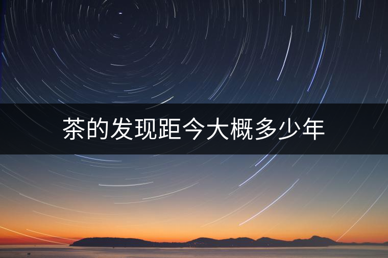 茶的發(fā)現(xiàn)距今大概多少年