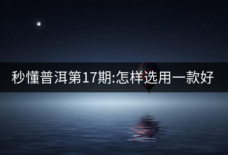 秒懂普洱第17期:怎樣選用一款好的生普? 秒懂普洱第17期:怎樣選用一款好的生普?