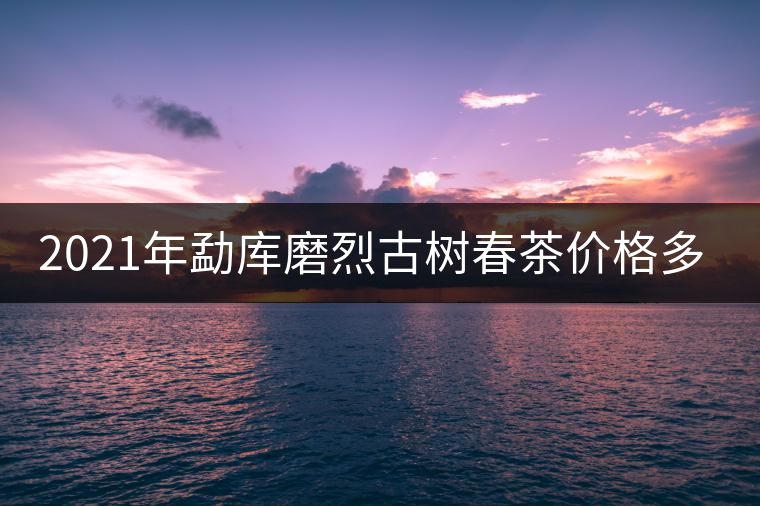 2021年勐庫磨烈古樹春茶價格多少？