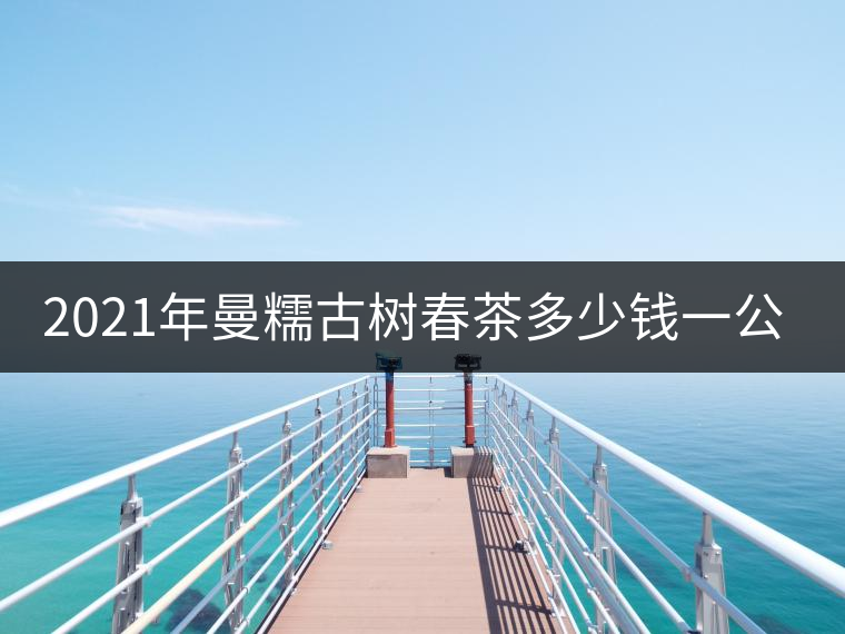 2021年曼糯古樹(shù)春茶多少錢一公斤? 2021年曼糯古樹(shù)春茶多少錢一公斤?