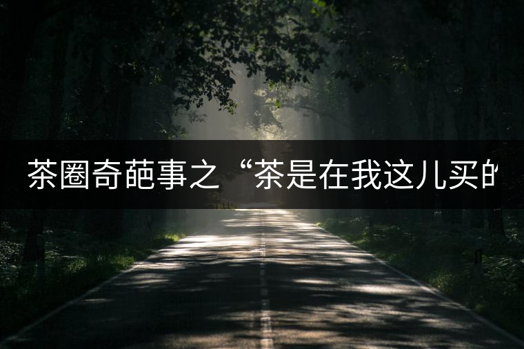 茶圈奇葩事之“茶是在我這兒買的嗎？”