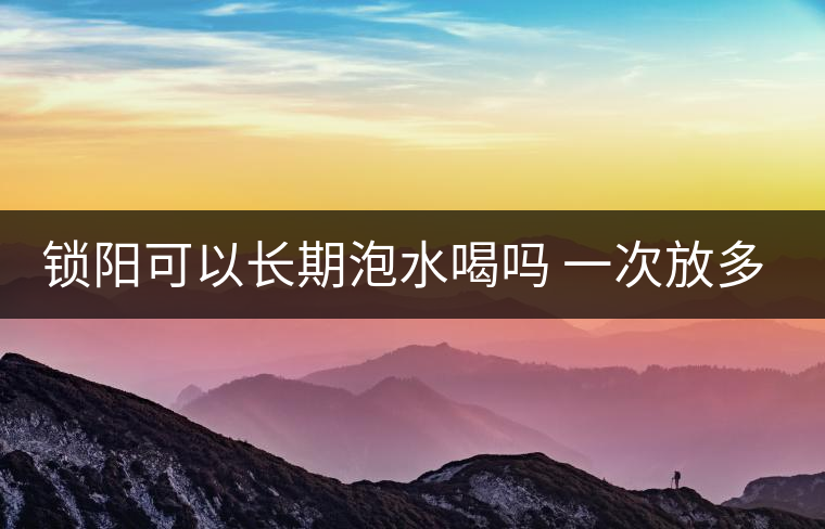 鎖陽(yáng)可以長(zhǎng)期泡水喝嗎 一次放多少