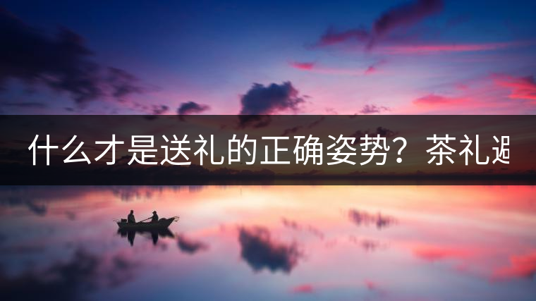 什么才是送禮的正確姿勢(shì)？茶禮避坑指南！