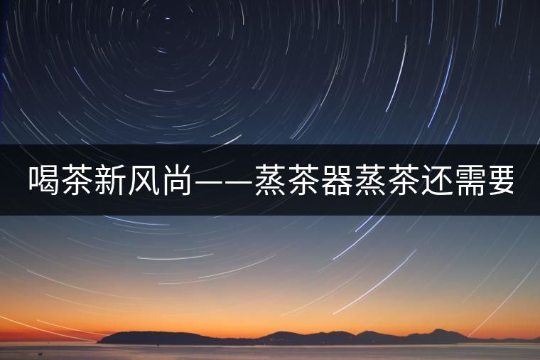 喝茶新風(fēng)尚——蒸茶器蒸茶還需要洗茶嗎？