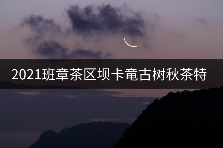 2021班章茶區(qū)壩卡竜古樹秋茶特點(diǎn)! 2021班章茶區(qū)壩卡竜古樹秋茶特點(diǎn)!