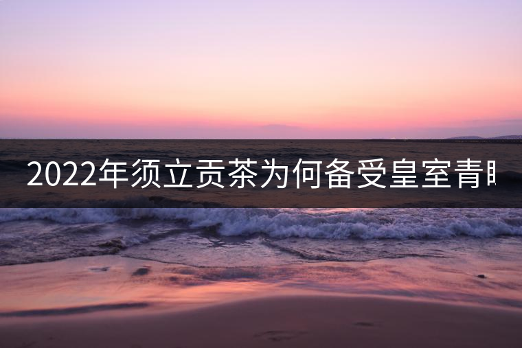 2022年須立貢茶為何備受皇室青睞!揭秘！