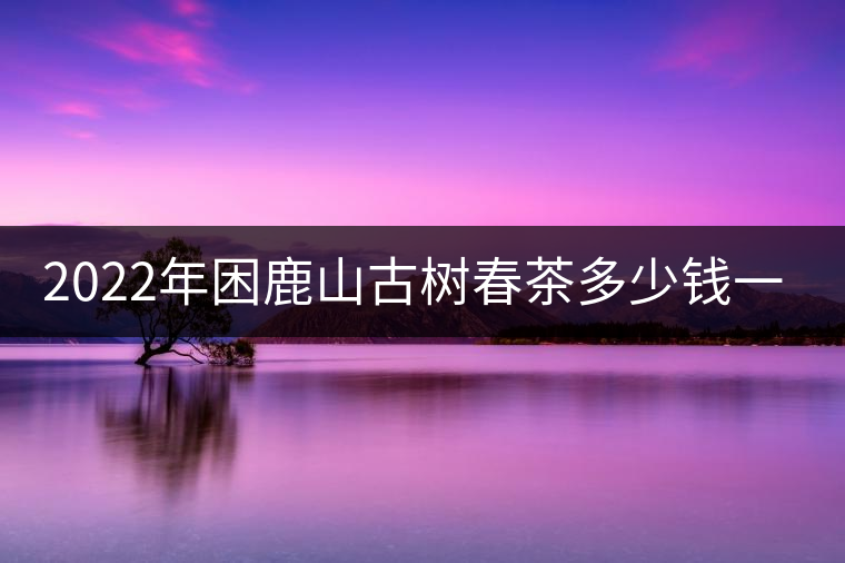 2022年困鹿山古樹春茶多少錢一公斤？