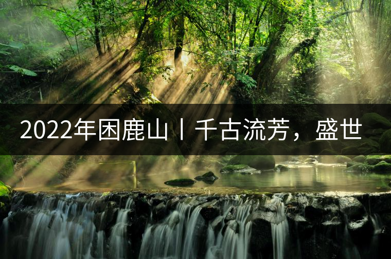 2022年困鹿山丨千古流芳，盛世奢享