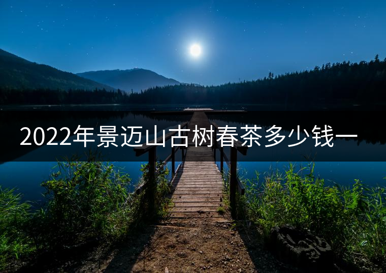 2022年景邁山古樹春茶多少錢一公斤？