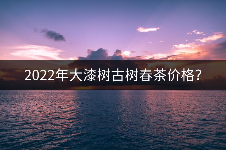 2022年大漆樹古樹春茶價格？