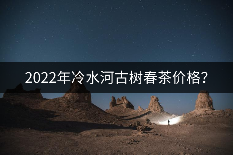 2022年冷水河古樹(shù)春茶價(jià)格？