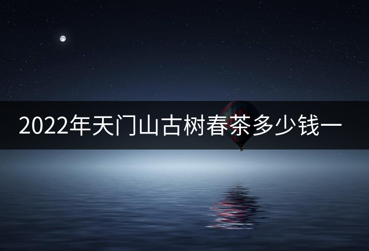 2022年天門山古樹春茶多少錢一公斤? 2022年天門山古樹春茶多少錢一公斤?