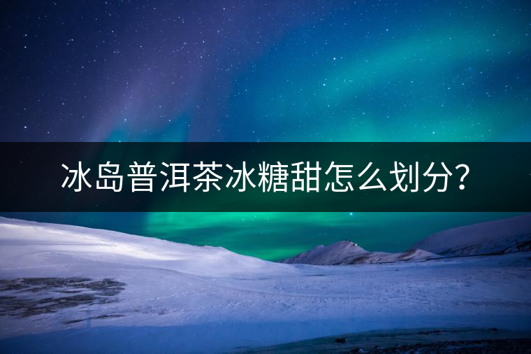 冰島普洱茶冰糖甜怎么劃分？