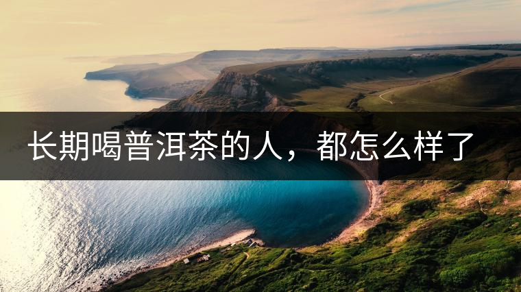 長(zhǎng)期喝普洱茶的人，都怎么樣了？為你總結(jié)：或可得到3個(gè)好處