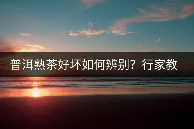 普洱熟茶好壞如何辨別？行家教你3步走！聞茶香、品茶湯、鑒葉底