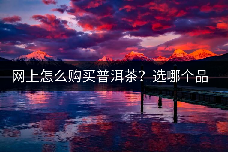 網(wǎng)上怎么購買普洱茶？選哪個品牌比較好？業(yè)內(nèi)人士良心揭秘