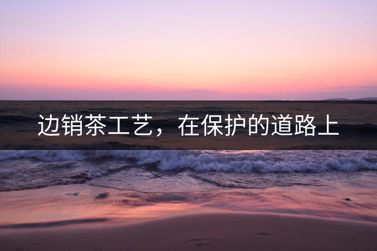 邊銷茶工藝，在保護的道路上