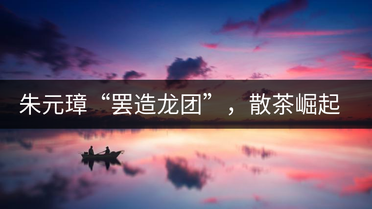 朱元璋“罷造龍團(tuán)”，散茶崛起，普洱茶特立獨(dú)行！