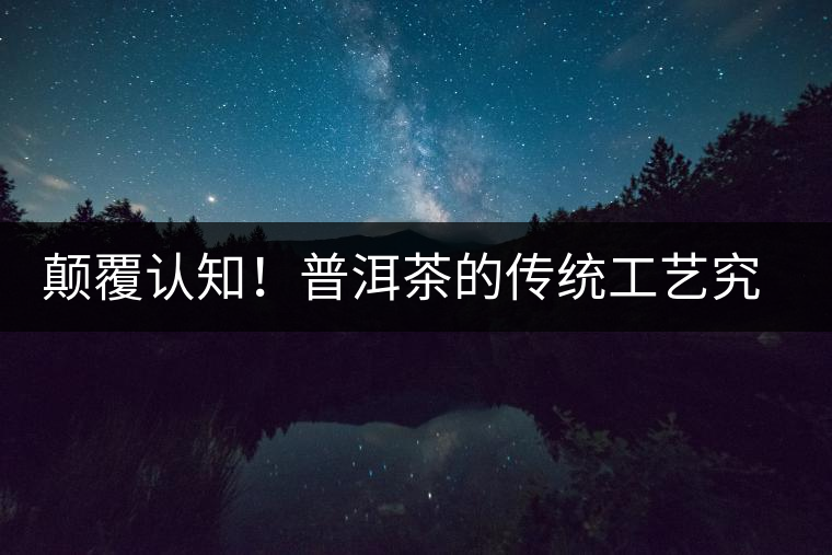 顛覆認(rèn)知！普洱茶的傳統(tǒng)工藝究竟是什么？