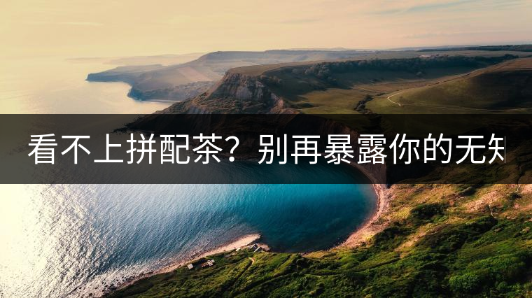 看不上拼配茶？別再暴露你的無知了！