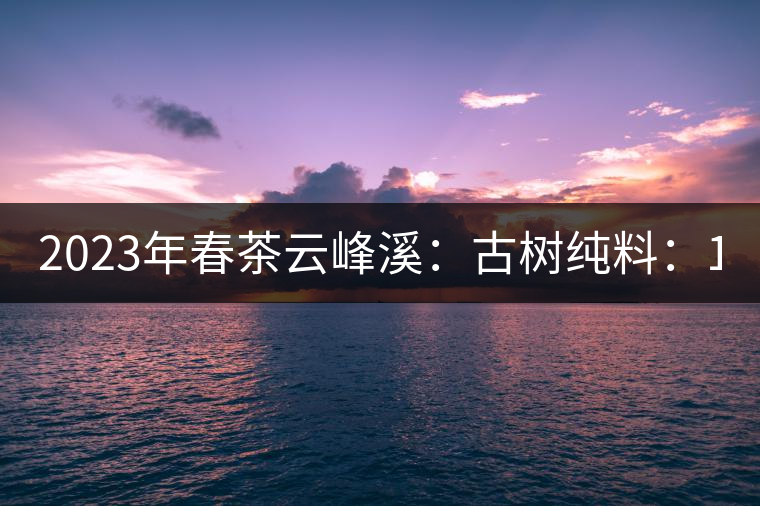 2023年春茶云峰溪：古樹純料：1200-1500元／公斤，古樹混采800-1000元／公斤，大樹500-800元／公斤，小樹300-500元／公斤