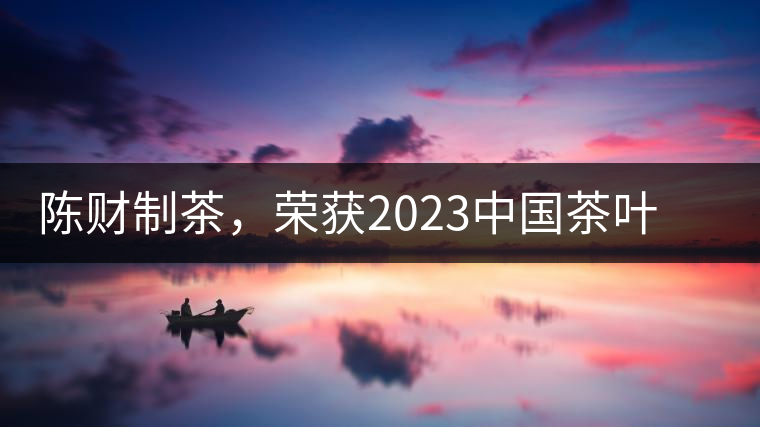陳財制茶，榮獲2023中國茶葉十大領(lǐng)軍人物稱號