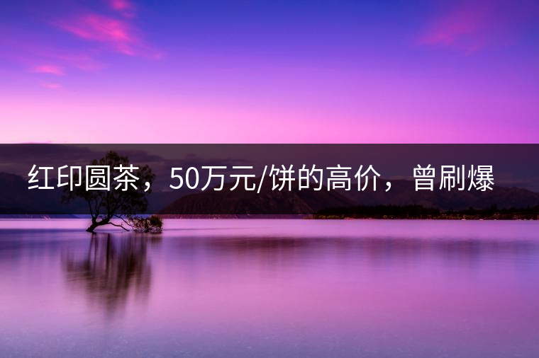 紅印圓茶，50萬(wàn)元/餅的高價(jià)，曾刷爆五十年代茶界